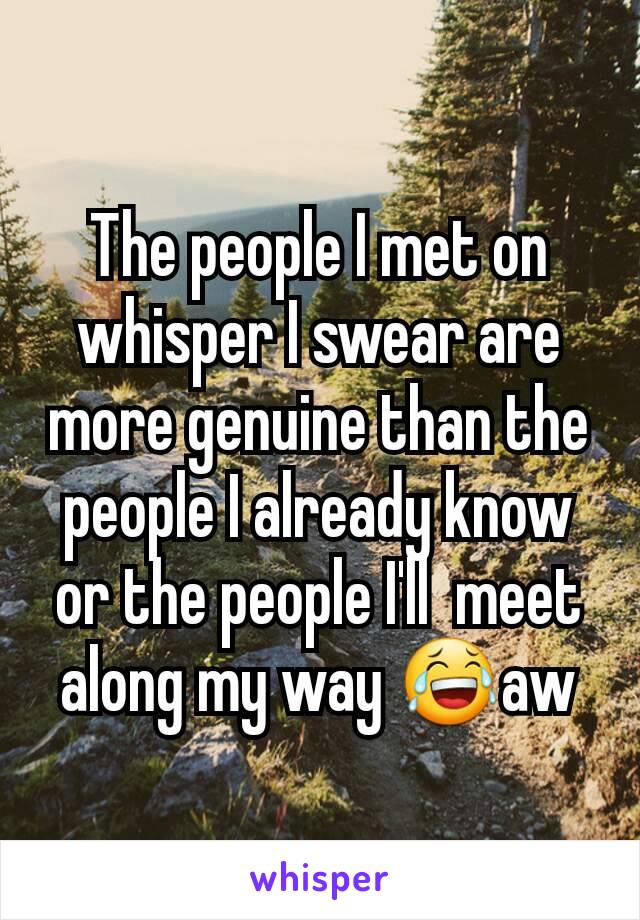 The people I met on whisper I swear are more genuine than the people I already know or the people I'll  meet along my way 😂aw