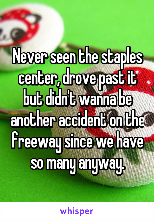 Never seen the staples center, drove past it but didn't wanna be another accident on the freeway since we have so many anyway.