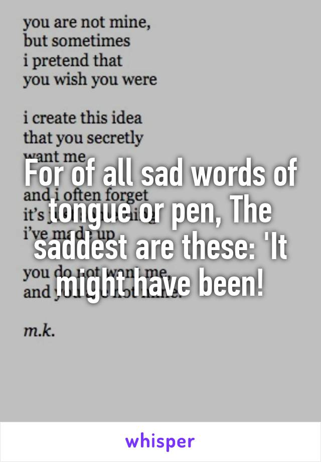 For of all sad words of tongue or pen, The saddest are these: 'It might have been!