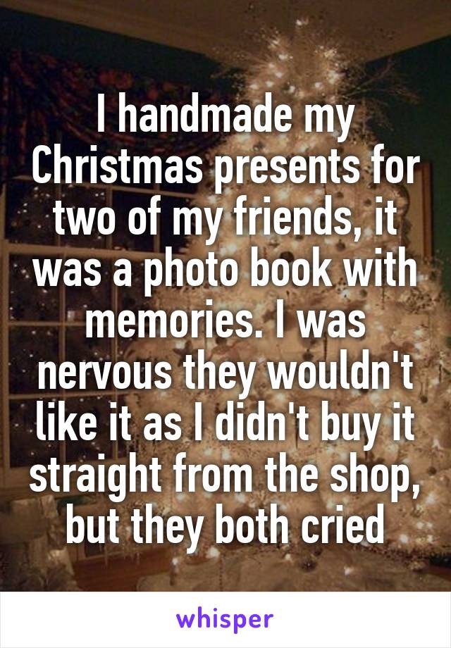 I handmade my Christmas presents for two of my friends, it was a photo book with memories. I was nervous they wouldn't like it as I didn't buy it straight from the shop, but they both cried