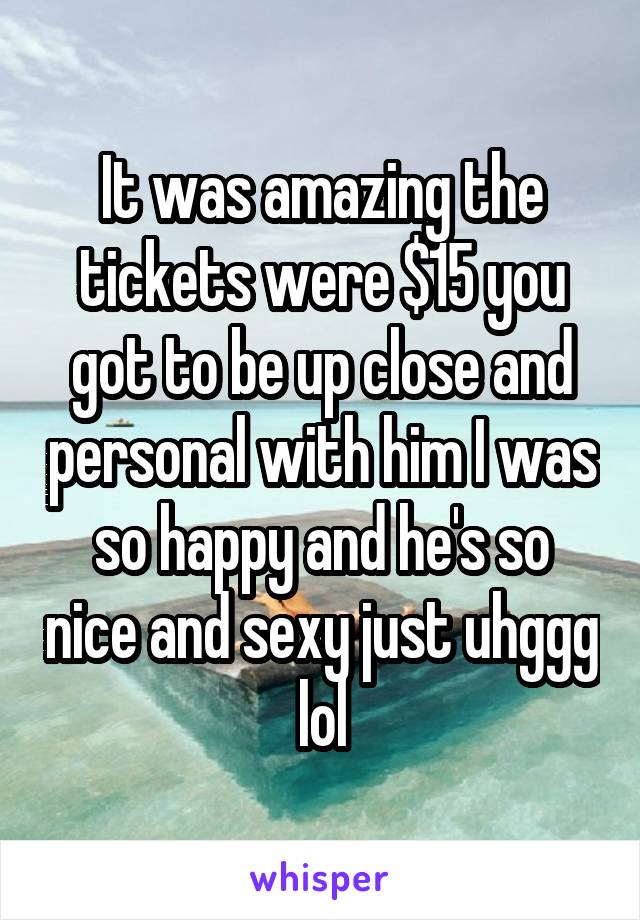 It was amazing the tickets were $15 you got to be up close and personal with him I was so happy and he's so nice and sexy just uhggg lol