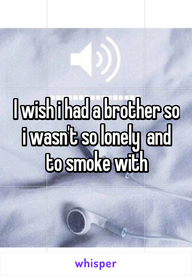 I wish i had a brother so i wasn't so lonely  and to smoke with