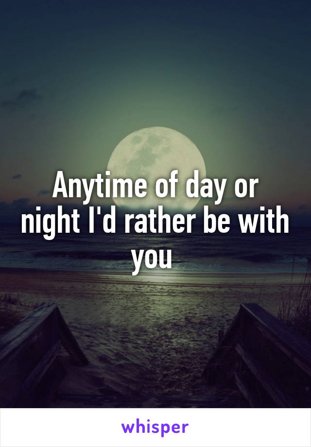 Anytime of day or night I'd rather be with you 