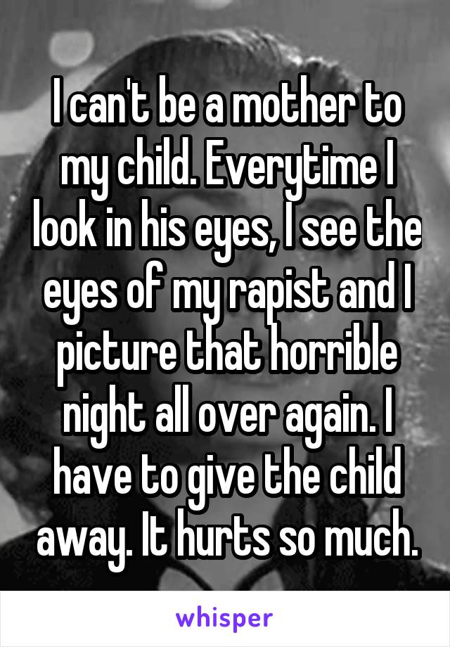 I can't be a mother to my child. Everytime I look in his eyes, I see the eyes of my rapist and I picture that horrible night all over again. I have to give the child away. It hurts so much.