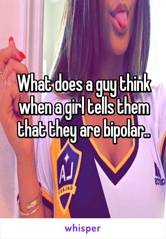 What does a guy think when a girl tells them that they are bipolar..
