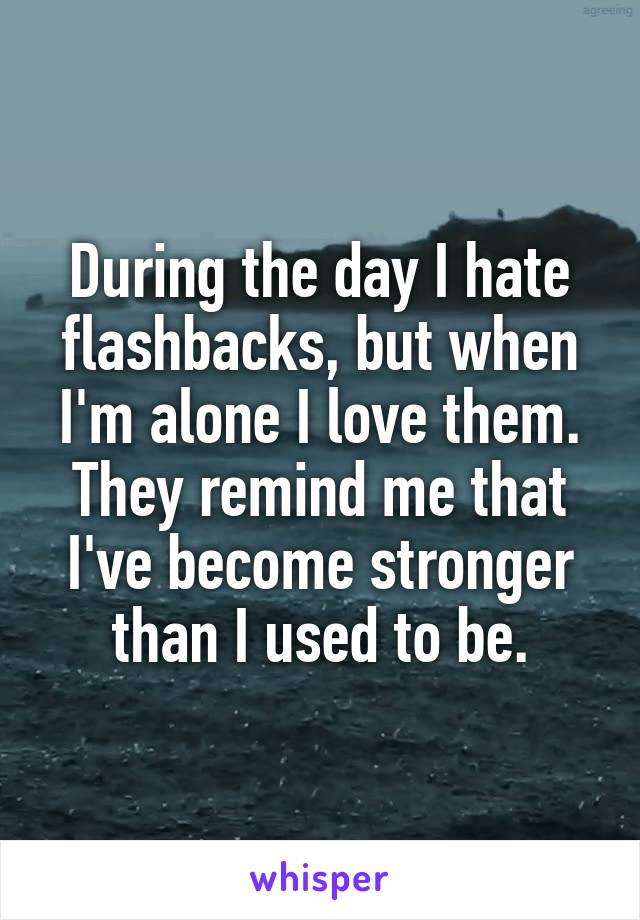 During the day I hate flashbacks, but when I'm alone I love them. They remind me that I've become stronger than I used to be.