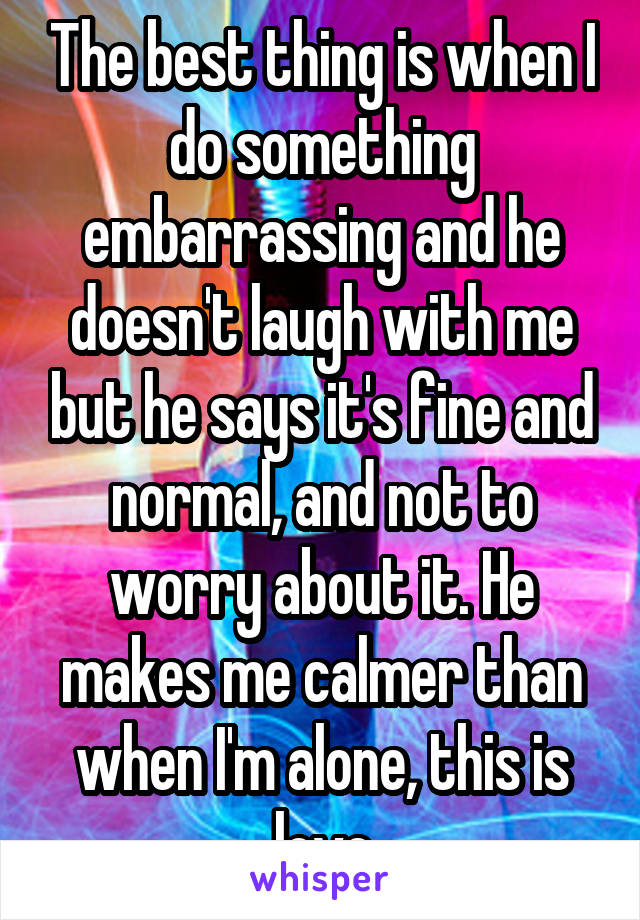 The best thing is when I do something embarrassing and he doesn't laugh with me but he says it's fine and normal, and not to worry about it. He makes me calmer than when I'm alone, this is love