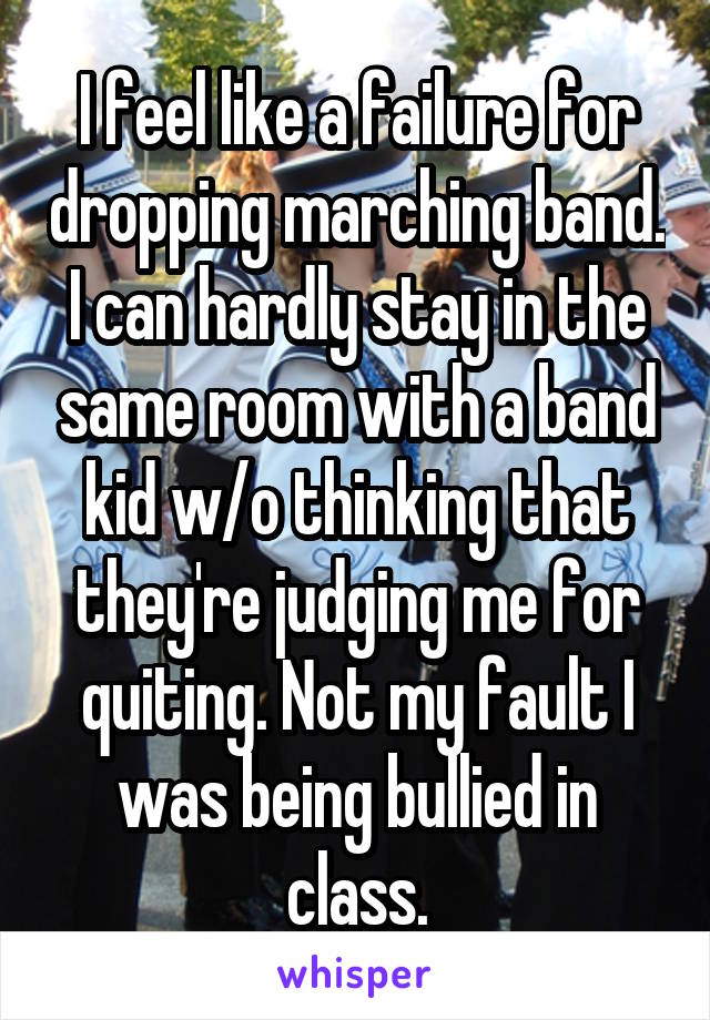 I feel like a failure for dropping marching band. I can hardly stay in the same room with a band kid w/o thinking that they're judging me for quiting. Not my fault I was being bullied in class.