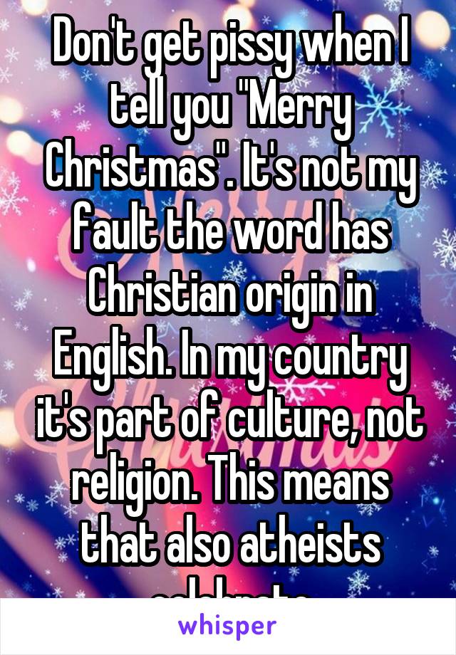 Don't get pissy when I tell you "Merry Christmas". It's not my fault the word has Christian origin in English. In my country it's part of culture, not religion. This means that also atheists celebrate