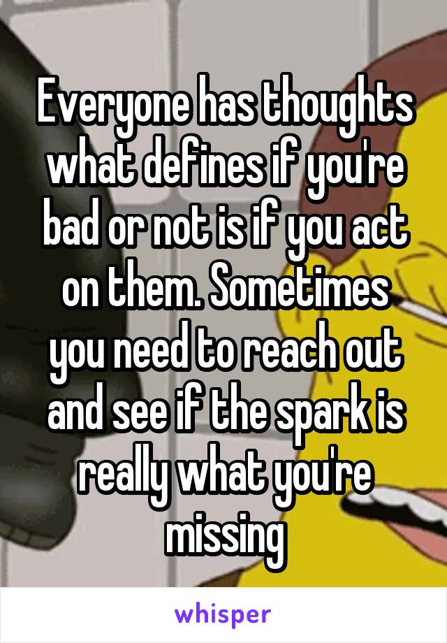 Everyone has thoughts what defines if you're bad or not is if you act on them. Sometimes you need to reach out and see if the spark is really what you're missing