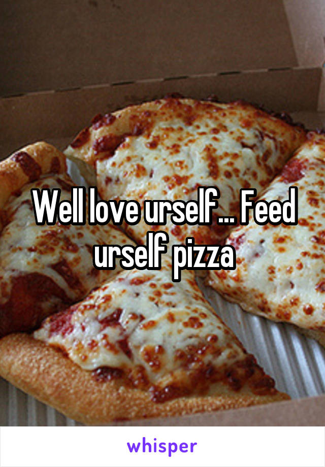 Well love urself... Feed urself pizza