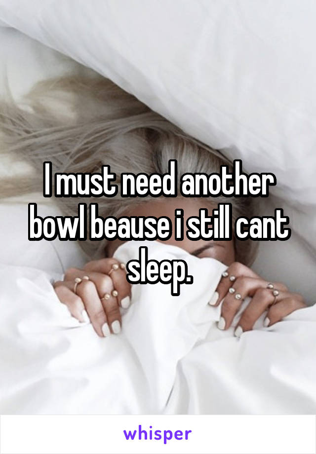 I must need another bowl beause i still cant sleep.