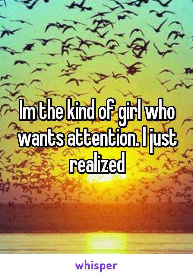 Im the kind of girl who wants attention. I just realized