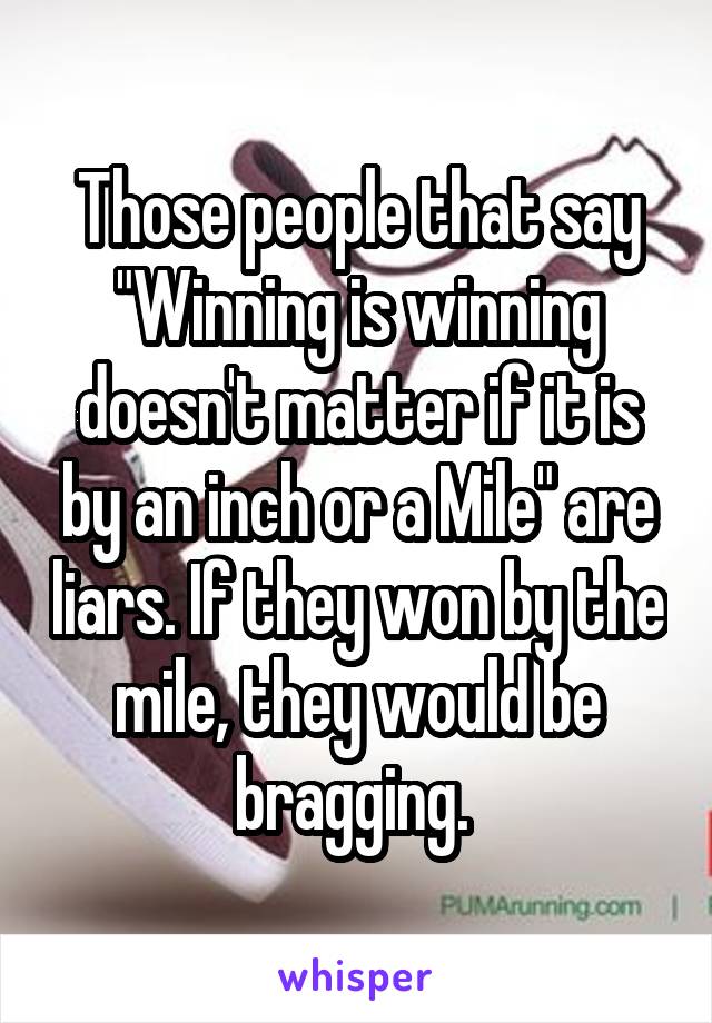 Those people that say "Winning is winning doesn't matter if it is by an inch or a Mile" are liars. If they won by the mile, they would be bragging. 