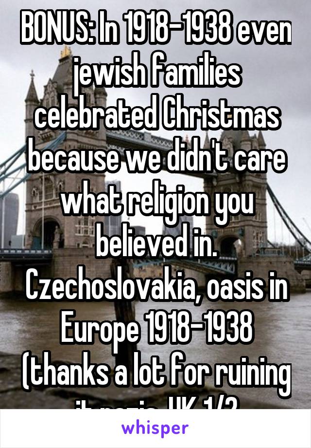 BONUS: In 1918-1938 even jewish families celebrated Christmas because we didn't care what religion you believed in. Czechoslovakia, oasis in Europe 1918-1938 (thanks a lot for ruining it nazis, UK 1/2