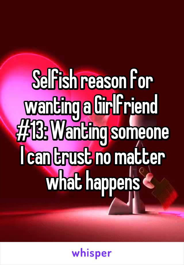 Selfish reason for wanting a Girlfriend 
#13: Wanting someone I can trust no matter what happens