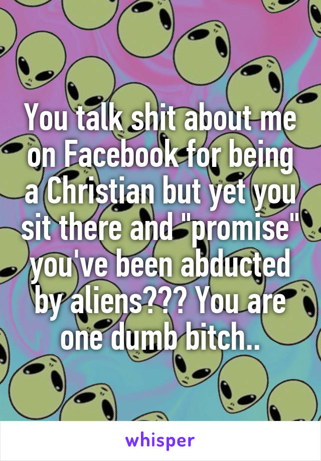 You talk shit about me on Facebook for being a Christian but yet you sit there and "promise" you've been abducted by aliens??? You are one dumb bitch..