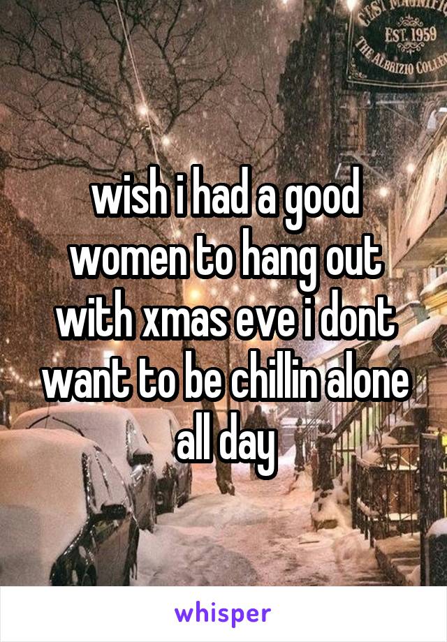 wish i had a good women to hang out with xmas eve i dont want to be chillin alone all day