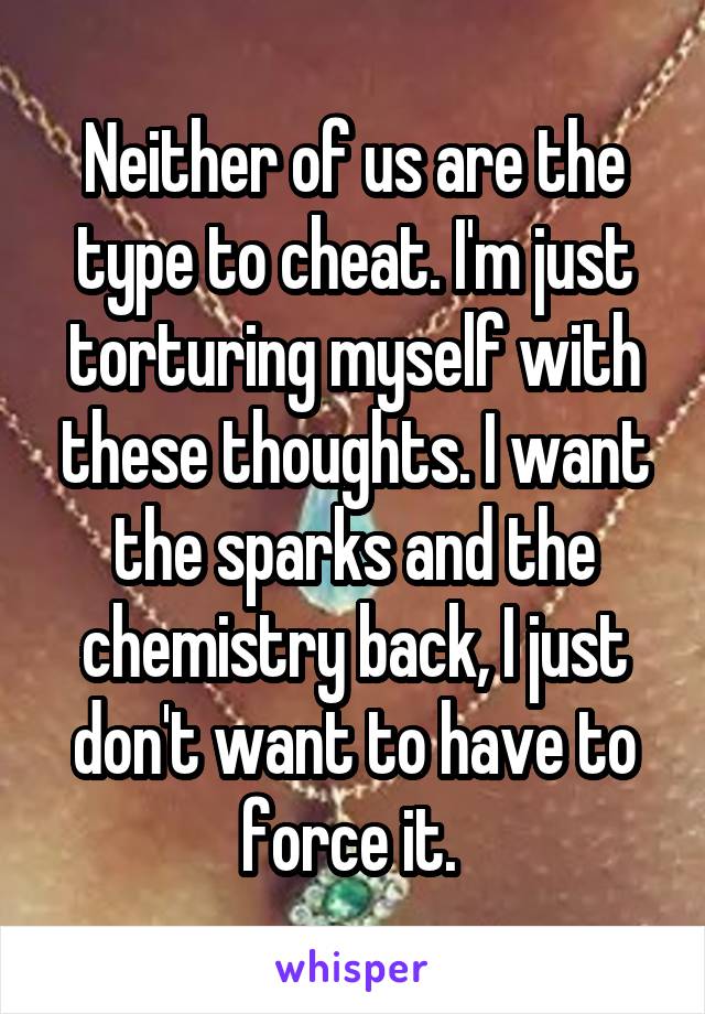 Neither of us are the type to cheat. I'm just torturing myself with these thoughts. I want the sparks and the chemistry back, I just don't want to have to force it. 