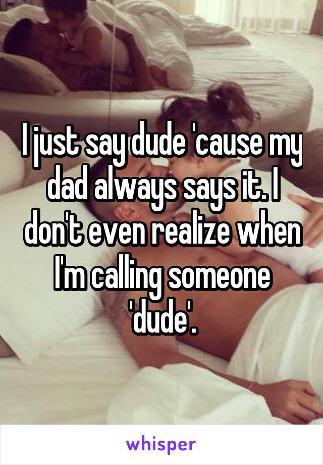 I just say dude 'cause my dad always says it. I don't even realize when I'm calling someone 'dude'.