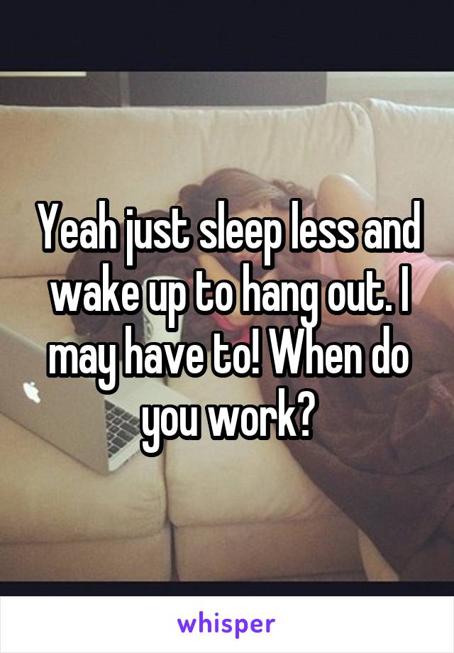 Yeah just sleep less and wake up to hang out. I may have to! When do you work?