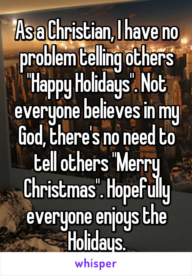 As a Christian, I have no problem telling others "Happy Holidays". Not everyone believes in my God, there's no need to tell others "Merry Christmas". Hopefully everyone enjoys the Holidays.