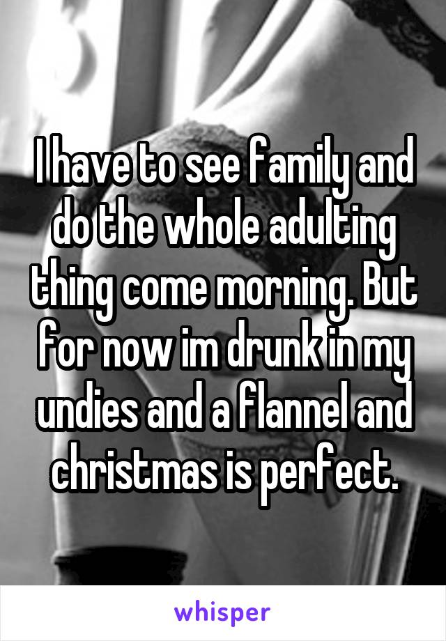 I have to see family and do the whole adulting thing come morning. But for now im drunk in my undies and a flannel and christmas is perfect.