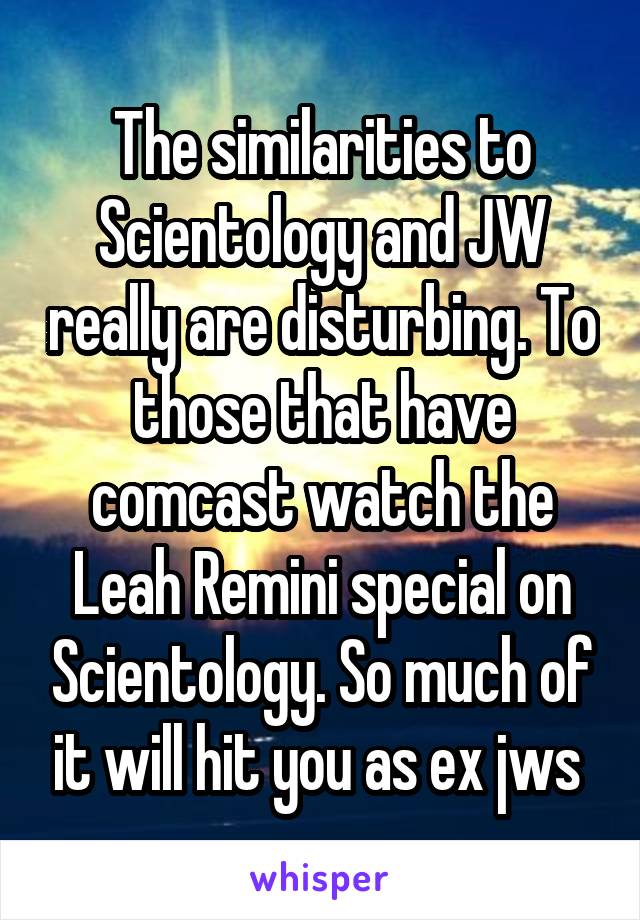 The similarities to Scientology and JW really are disturbing. To those that have comcast watch the Leah Remini special on Scientology. So much of it will hit you as ex jws 