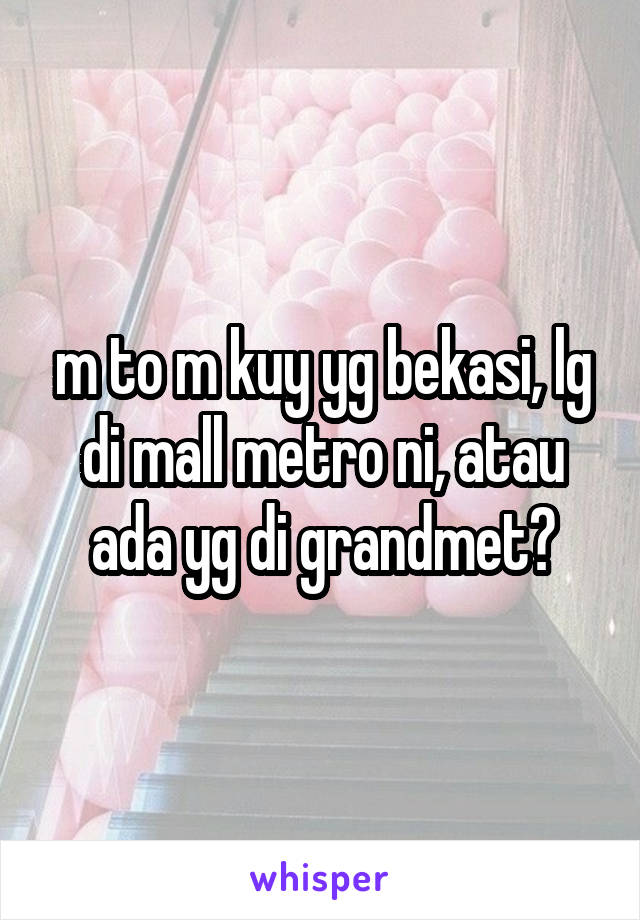 m to m kuy yg bekasi, lg di mall metro ni, atau ada yg di grandmet?