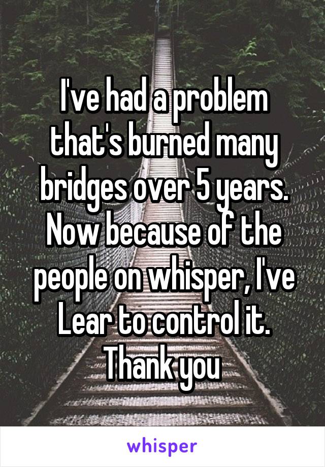 I've had a problem that's burned many bridges over 5 years. Now because of the people on whisper, I've Lear to control it. Thank you 