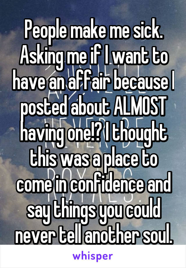 People make me sick. Asking me if I want to have an affair because I posted about ALMOST having one!? I thought this was a place to come in confidence and say things you could never tell another soul.