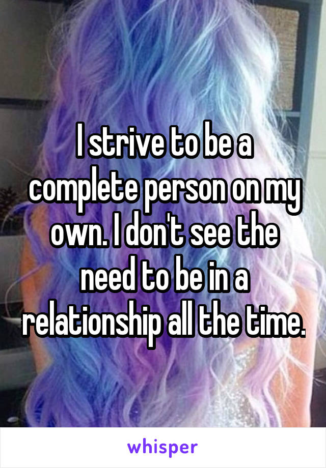 I strive to be a complete person on my own. I don't see the need to be in a relationship all the time.