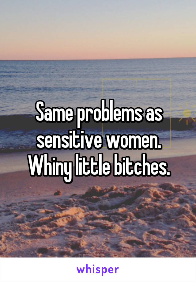 Same problems as sensitive women. Whiny little bitches.