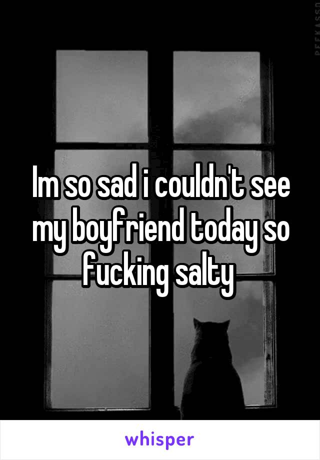 Im so sad i couldn't see my boyfriend today so fucking salty 