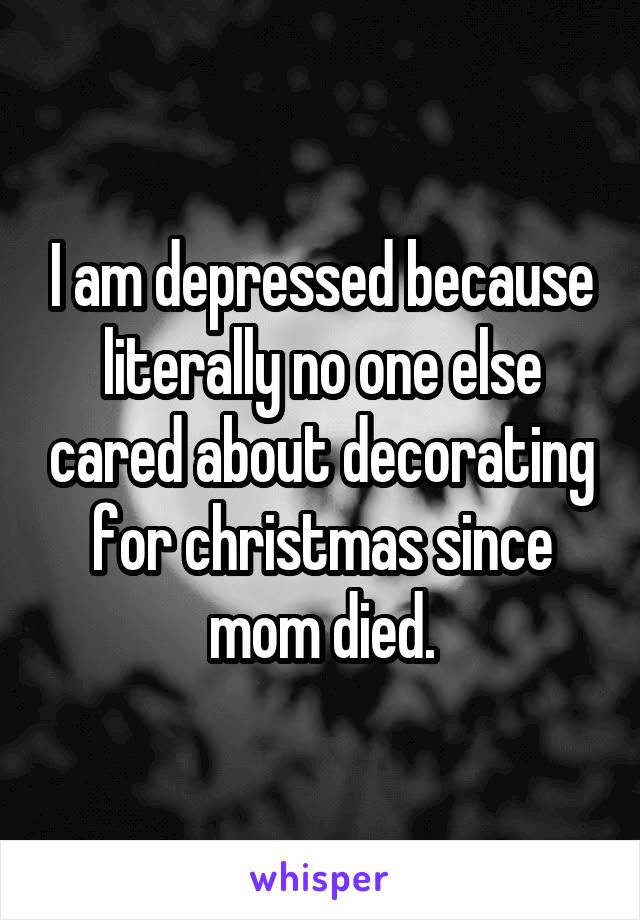 I am depressed because literally no one else cared about decorating for christmas since mom died.