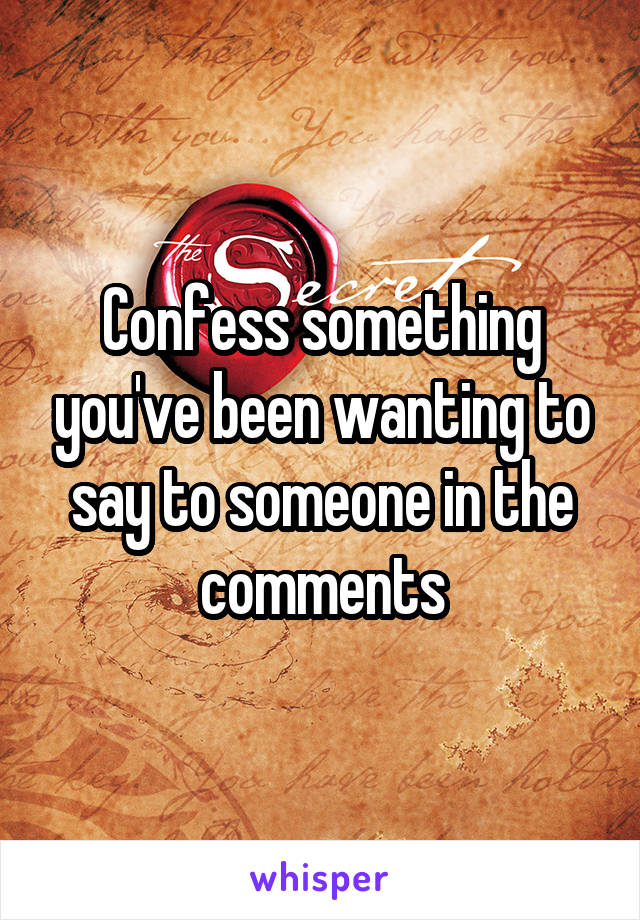 Confess something you've been wanting to say to someone in the comments