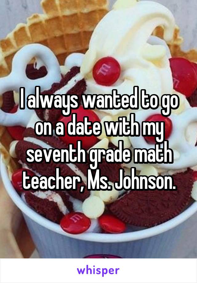 I always wanted to go on a date with my seventh grade math teacher, Ms. Johnson.