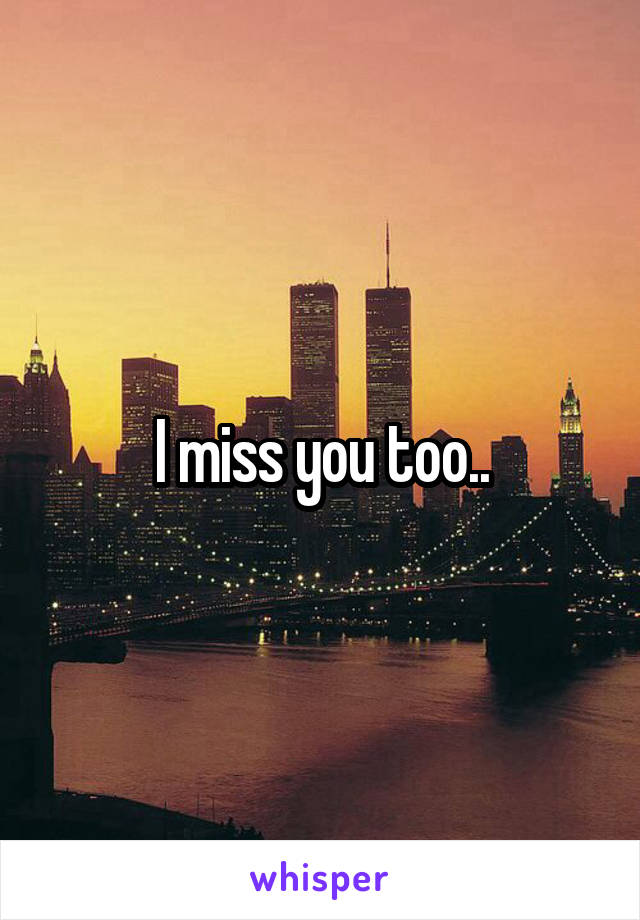 I miss you too..