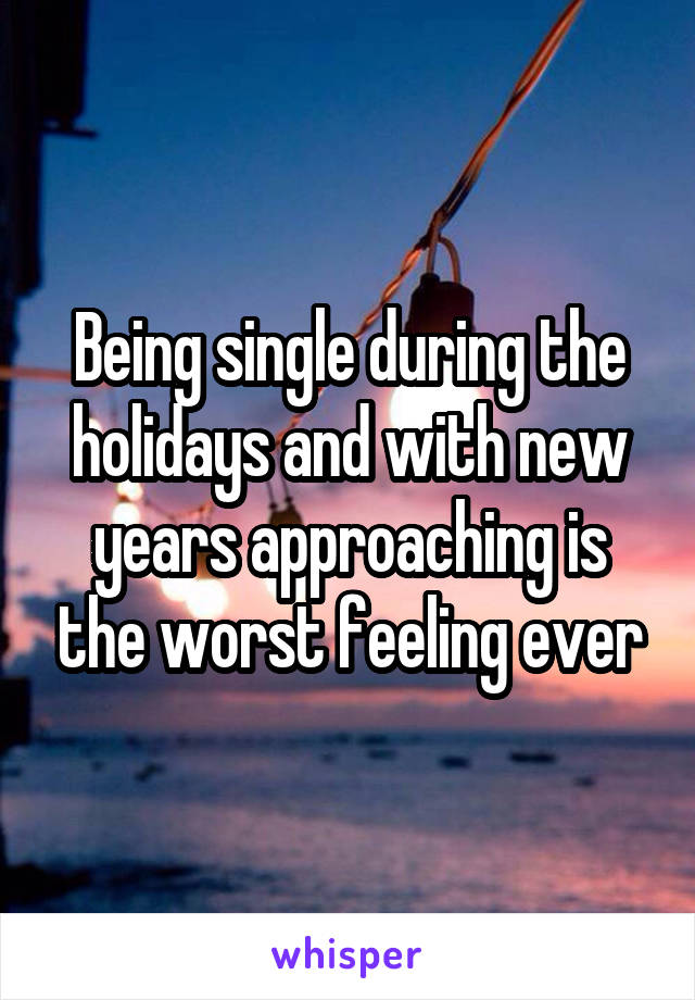 Being single during the holidays and with new years approaching is the worst feeling ever