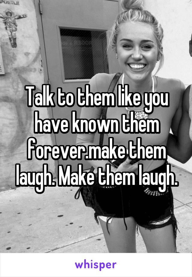 Talk to them like you have known them forever.make them laugh. Make them laugh.