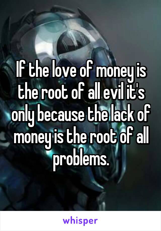 If the love of money is the root of all evil it's only because the lack of money is the root of all problems.