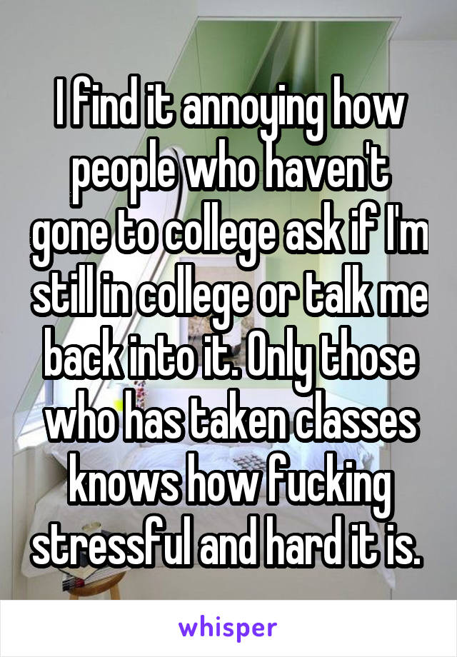 I find it annoying how people who haven't gone to college ask if I'm still in college or talk me back into it. Only those who has taken classes knows how fucking stressful and hard it is. 