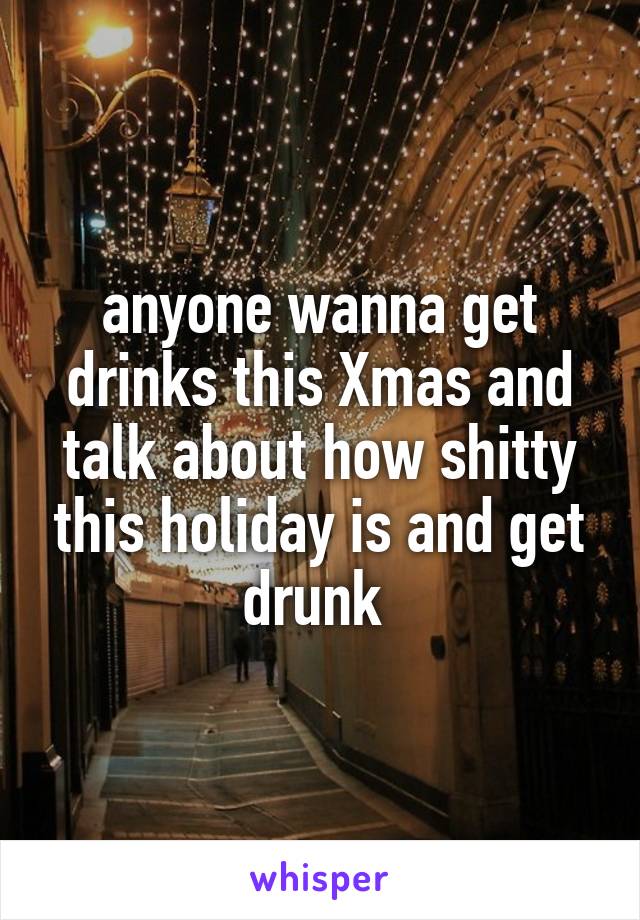 anyone wanna get drinks this Xmas and talk about how shitty this holiday is and get drunk 