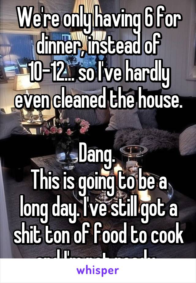 We're only having 6 for dinner, instead of 10-12... so I've hardly even cleaned the house. 
Dang. 
This is going to be a long day. I've still got a shit ton of food to cook and I'm not ready. 