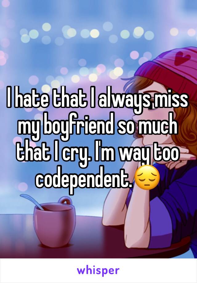 I hate that I always miss my boyfriend so much that I cry. I'm way too codependent.😔