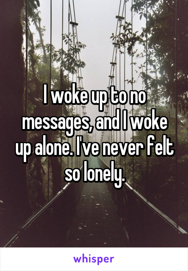 I woke up to no messages, and I woke up alone. I've never felt so lonely.