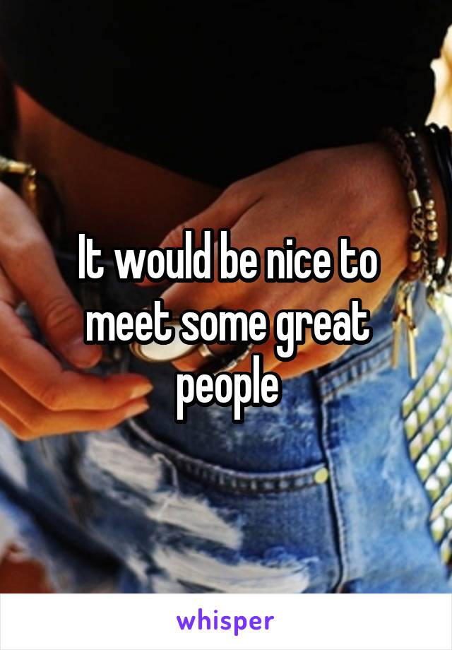 It would be nice to meet some great people