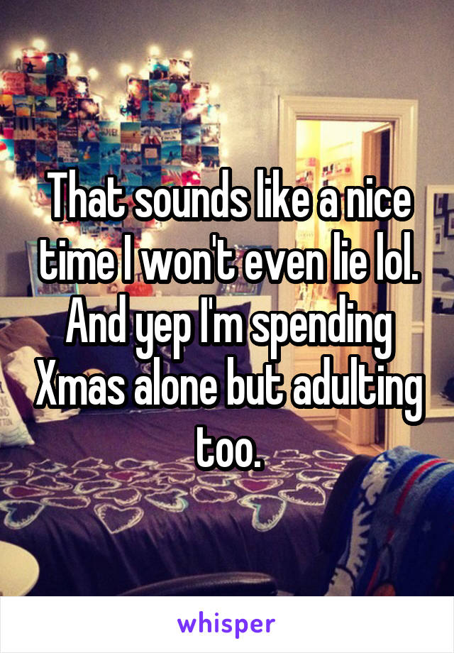 That sounds like a nice time I won't even lie lol. And yep I'm spending Xmas alone but adulting too.