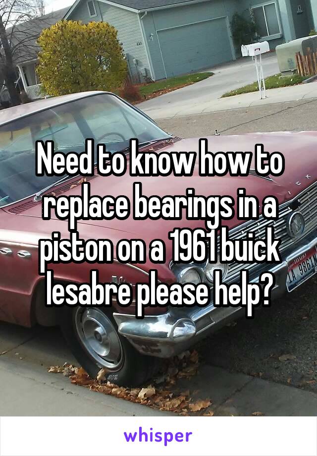 Need to know how to replace bearings in a piston on a 1961 buick lesabre please help?