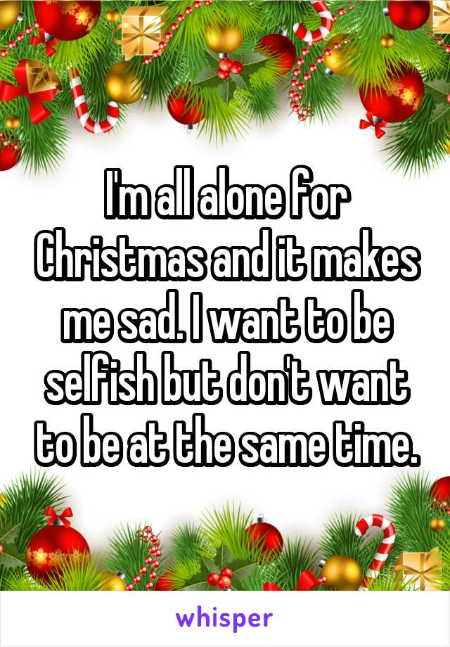 I'm all alone for Christmas and it makes me sad. I want to be selfish but don't want to be at the same time.